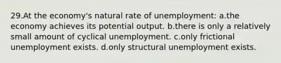 29.At the economy's natural rate of unemployment: a.the economy achieves its potential output. b.there is only a relatively small amount of cyclical unemployment. c.only frictional unemployment exists. d.only structural unemployment exists.