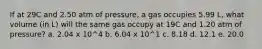 If at 29C and 2.50 atm of pressure, a gas occupies 5.99 L, what volume (in L) will the same gas occupy at 19C and 1.20 atm of pressure? a. 2.04 x 10^4 b. 6.04 x 10^1 c. 8.18 d. 12.1 e. 20.0