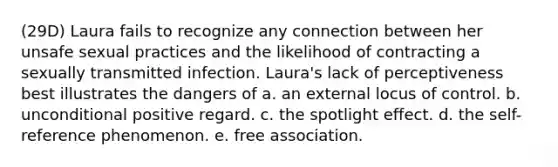 (29D) Laura fails to recognize any connection between her unsafe sexual practices and the likelihood of contracting a sexually transmitted infection. Laura's lack of perceptiveness best illustrates the dangers of a. an external locus of control. b. unconditional positive regard. c. the spotlight effect. d. the self-reference phenomenon. e. free association.