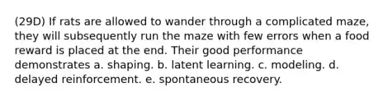 (29D) If rats are allowed to wander through a complicated maze, they will subsequently run the maze with few errors when a food reward is placed at the end. Their good performance demonstrates a. shaping. b. latent learning. c. modeling. d. delayed reinforcement. e. spontaneous recovery.