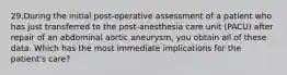 29.During the initial post-operative assessment of a patient who has just transferred to the post-anesthesia care unit (PACU) after repair of an abdominal aortic aneurysm, you obtain all of these data. Which has the most immediate implications for the patient's care?