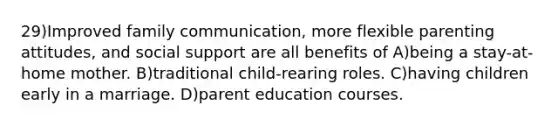 29)Improved family communication, more flexible parenting attitudes, and social support are all benefits of A)being a stay-at-home mother. B)traditional child-rearing roles. C)having children early in a marriage. D)parent education courses.