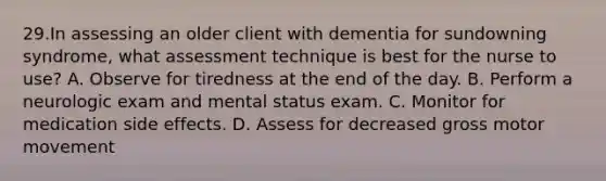 29.In assessing an older client with dementia for sundowning syndrome, what assessment technique is best for the nurse to use? A. Observe for tiredness at the end of the day. B. Perform a neurologic exam and mental status exam. C. Monitor for medication side effects. D. Assess for decreased gross motor movement