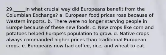 29._____In what crucial way did Europeans benefit from the Columbian Exchange? a. European food prices rose because of Western imports. b. There were no longer starving people in Europe because of these new foods. c. New crops like corn and potatoes helped Europe's population to grow. d. Native crops always commanded higher prices than traditional European crops. e. Europeans now had coffee, rice, and wheat to eat.