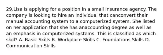 29.Lisa is applying for a position in a small insurance agency. The company is looking to hire an individual that canconvert their manual accounting system to a computerized system. She listed on her application that she has anaccounting degree as well as an emphasis in computerized systems. This is classified as which skill? A. Basic Skills B. Workplace Skills C. Foundations Skills D. Communication Skills