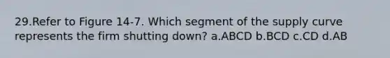 29.Refer to Figure 14-7. Which segment of the supply curve represents the firm shutting down? a.ABCD b.BCD c.CD d.AB