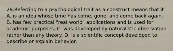 29.Referring to a psychological trait as a construct means that it A. is an idea whose time has come, gone, and come back again. B. has few practical "real-world" applications and is used for academic purposes. C. was developed by naturalistic observation rather than any theory. D. is a scientific concept developed to describe or explain behavior.