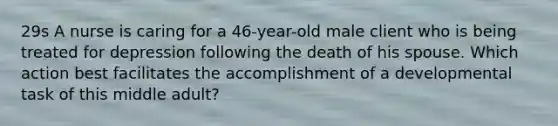 29s A nurse is caring for a 46-year-old male client who is being treated for depression following the death of his spouse. Which action best facilitates the accomplishment of a developmental task of this middle adult?