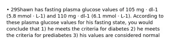 • 29Shawn has fasting plasma glucose values of 105 mg · dl-1 (5.8 mmol · L-1) and 110 mg · dl-1 (6.1 mmol · L-1). According to these plasma glucose values for his fasting state, you would conclude that 1) he meets the criteria for diabetes 2) he meets the criteria for prediabetes 3) his values are considered normal