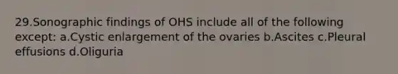 29.Sonographic findings of OHS include all of the following except: a.Cystic enlargement of the ovaries b.Ascites c.Pleural effusions d.Oliguria