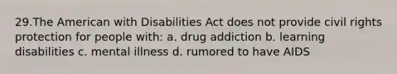 29.The American with Disabilities Act does not provide civil rights protection for people with: a. drug addiction b. learning disabilities c. mental illness d. rumored to have AIDS