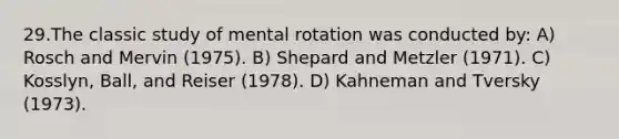 29.The classic study of mental rotation was conducted by: A) Rosch and Mervin (1975). B) Shepard and Metzler (1971). C) Kosslyn, Ball, and Reiser (1978). D) Kahneman and Tversky (1973).