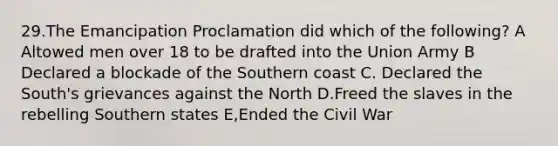 29.The Emancipation Proclamation did which of the following? A Altowed men over 18 to be drafted into the Union Army B Declared a blockade of the Southern coast C. Declared the South's grievances against the North D.Freed the slaves in the rebelling Southern states E,Ended the Civil War