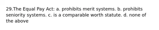 29.The Equal Pay Act: a. prohibits merit systems. b. prohibits seniority systems. c. is a comparable worth statute. d. none of the above