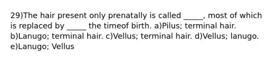 29)The hair present only prenatally is called _____, most of which is replaced by _____ the timeof birth. a)Pilus; terminal hair. b)Lanugo; terminal hair. c)Vellus; terminal hair. d)Vellus; lanugo. e)Lanugo; Vellus