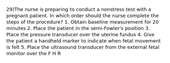 29)The nurse is preparing to conduct a nonstress test with a pregnant patient. In which order should the nurse complete the steps of the procedure? 1. Obtain baseline measurement for 20 minutes 2. Place the patient in the semi-Fowler's position 3. Place the pressure transducer over the uterine fundus 4. Give the patient a handheld marker to indicate when fetal movement is felt 5. Place the ultrasound transducer from the external fetal monitor over the F H R