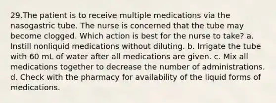 29.The patient is to receive multiple medications via the nasogastric tube. The nurse is concerned that the tube may become clogged. Which action is best for the nurse to take? a. Instill nonliquid medications without diluting. b. Irrigate the tube with 60 mL of water after all medications are given. c. Mix all medications together to decrease the number of administrations. d. Check with the pharmacy for availability of the liquid forms of medications.