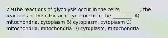 2-9The reactions of glycolysis occur in the cell's ________; the reactions of the citric acid cycle occur in the ________. A) mitochondria, cytoplasm B) cytoplasm, cytoplasm C) mitochondria, mitochondria D) cytoplasm, mitochondria