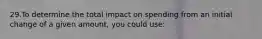 29.To determine the total impact on spending from an initial change of a given amount, you could use: