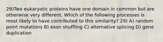 29)Two eukaryotic proteins have one domain in common but are otherwise very different. Which of the following processes is most likely to have contributed to this similarity? 29) A) random point mutations B) exon shuffling C) alternative splicing D) gene duplication