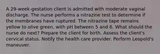 A 29-week-gestation client is admitted with moderate vaginal discharge. The nurse performs a nitrazine test to determine if the membranes have ruptured. The nitrazine tape remains yellow to olive green, with pH between 5 and 6. What should the nurse do next? Prepare the client for birth. Assess the client's cervical status. Notify the health care provider. Perform Leopold's maneuver.