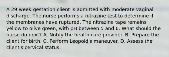 A 29-week-gestation client is admitted with moderate vaginal discharge. The nurse performs a nitrazine test to determine if the membranes have ruptured. The nitrazine tape remains yellow to olive green, with pH between 5 and 6. What should the nurse do next? A. Notify the health care provider. B. Prepare the client for birth. C. Perform Leopold's maneuver. D. Assess the client's cervical status.