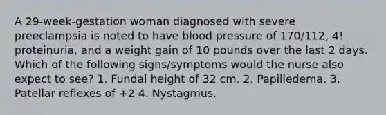 A 29-week-gestation woman diagnosed with severe preeclampsia is noted to have blood pressure of 170/112, 4! proteinuria, and a weight gain of 10 pounds over the last 2 days. Which of the following signs/symptoms would the nurse also expect to see? 1. Fundal height of 32 cm. 2. Papilledema. 3. Patellar reflexes of +2 4. Nystagmus.