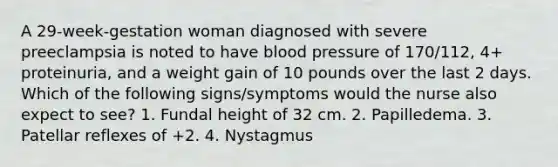 A 29-week-gestation woman diagnosed with severe preeclampsia is noted to have blood pressure of 170/112, 4+ proteinuria, and a weight gain of 10 pounds over the last 2 days. Which of the following signs/symptoms would the nurse also expect to see? 1. Fundal height of 32 cm. 2. Papilledema. 3. Patellar reflexes of +2. 4. Nystagmus