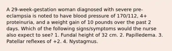 A 29-week-gestation woman diagnosed with severe pre-eclampsia is noted to have blood pressure of 170/112, 4+ proteinuria, and a weight gain of 10 pounds over the past 2 days. Which of the following signs/symptoms would the nurse also expect to see? 1. Fundal height of 32 cm. 2. Papilledema. 3. Patellar reflexes of +2. 4. Nystagmus.