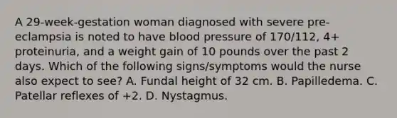 A 29-week-gestation woman diagnosed with severe pre-eclampsia is noted to have blood pressure of 170/112, 4+ proteinuria, and a weight gain of 10 pounds over the past 2 days. Which of the following signs/symptoms would the nurse also expect to see? A. Fundal height of 32 cm. B. Papilledema. C. Patellar reflexes of +2. D. Nystagmus.