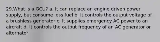 29.What is a GCU? a. It can replace an engine driven power supply, but consume less fuel b. It controls the output voltage of a brushless generator c. It supplies emergency AC power to an aircraft d. It controls the output frequency of an AC generator or alternator