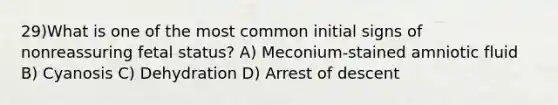 29)What is one of the most common initial signs of nonreassuring fetal status? A) Meconium-stained amniotic fluid B) Cyanosis C) Dehydration D) Arrest of descent