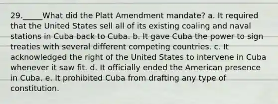 29._____What did the Platt Amendment mandate? a. It required that the United States sell all of its existing coaling and naval stations in Cuba back to Cuba. b. It gave Cuba the power to sign treaties with several different competing countries. c. It acknowledged the right of the United States to intervene in Cuba whenever it saw fit. d. It officially ended the American presence in Cuba. e. It prohibited Cuba from drafting any type of constitution.