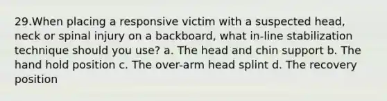 29.When placing a responsive victim with a suspected head, neck or spinal injury on a backboard, what in-line stabilization technique should you use? a. The head and chin support b. The hand hold position c. The over-arm head splint d. The recovery position