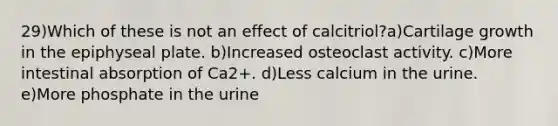 29)Which of these is not an effect of calcitriol?a)Cartilage growth in the epiphyseal plate. b)Increased osteoclast activity. c)More intestinal absorption of Ca2+. d)Less calcium in the urine. e)More phosphate in the urine