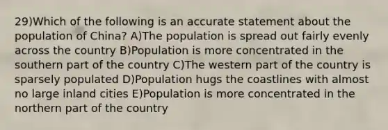 29)Which of the following is an accurate statement about the population of China? A)The population is spread out fairly evenly across the country B)Population is more concentrated in the southern part of the country C)The western part of the country is sparsely populated D)Population hugs the coastlines with almost no large inland cities E)Population is more concentrated in the northern part of the country