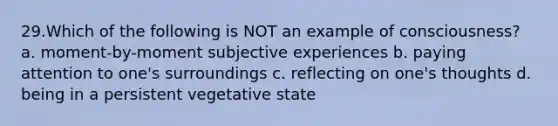 29.Which of the following is NOT an example of consciousness? a. moment-by-moment subjective experiences b. paying attention to one's surroundings c. reflecting on one's thoughts d. being in a persistent vegetative state