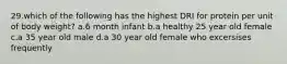 29.which of the following has the highest DRI for protein per unit of body weight? a.6 month infant b.a healthy 25 year old female c.a 35 year old male d.a 30 year old female who excersises frequently