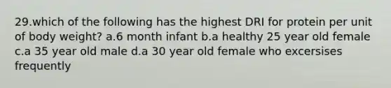 29.which of the following has the highest DRI for protein per unit of body weight? a.6 month infant b.a healthy 25 year old female c.a 35 year old male d.a 30 year old female who excersises frequently