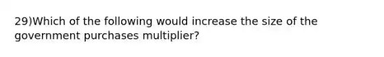 29)Which of the following would increase the size of the government purchases multiplier?