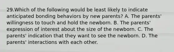 29.Which of the following would be least likely to indicate anticipated bonding behaviors by new parents? A. The parents' willingness to touch and hold the newborn. B. The parents' expression of interest about the size of the newborn. C. The parents' indication that they want to see the newborn. D. The parents' interactions with each other.