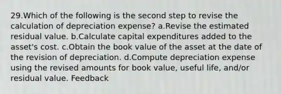 29.Which of the following is the second step to revise the calculation of depreciation expense? a.Revise the estimated residual value. b.Calculate capital expenditures added to the asset's cost. c.Obtain the book value of the asset at the date of the revision of depreciation. d.Compute depreciation expense using the revised amounts for book value, useful life, and/or residual value. Feedback