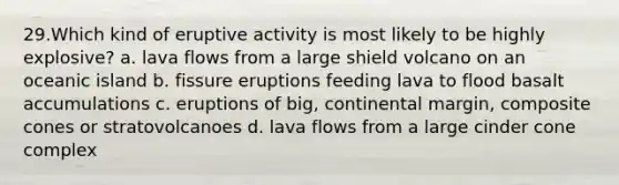 29.​Which kind of eruptive activity is most likely to be highly explosive? a. lava flows from a large shield volcano on an oceanic island b. fissure eruptions feeding lava to flood basalt accumulations c. eruptions of big, continental margin, composite cones or stratovolcanoes d. lava flows from a large cinder cone complex