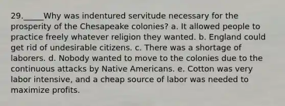 29._____Why was indentured servitude necessary for the prosperity of the Chesapeake colonies? a. It allowed people to practice freely whatever religion they wanted. b. England could get rid of undesirable citizens. c. There was a shortage of laborers. d. Nobody wanted to move to the colonies due to the continuous attacks by Native Americans. e. Cotton was very labor intensive, and a cheap source of labor was needed to maximize profits.