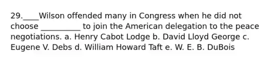 29.____Wilson offended many in Congress when he did not choose __________ to join the American delegation to the peace negotiations. a. Henry Cabot Lodge b. David Lloyd George c. Eugene V. Debs d. William Howard Taft e. W. E. B. DuBois