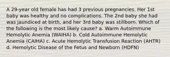 A 29-year old female has had 3 previous pregnancies. Her 1st baby was healthy and no complications. The 2nd baby she had was jaundiced at birth, and her 3rd baby was stillborn. Which of the following is the most likely cause? a. Warm Autoimmune Hemolytic Anemia (WAIHA) b. Cold Autoimmune Hemolytic Anemia (CAIHA) c. Acute Hemolytic Transfusion Reaction (AHTR) d. Hemolytic Disease of the Fetus and Newborn (HDFN)