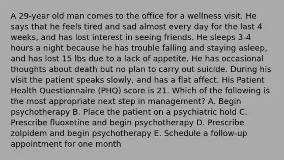 A 29-year old man comes to the office for a wellness visit. He says that he feels tired and sad almost every day for the last 4 weeks, and has lost interest in seeing friends. He sleeps 3-4 hours a night because he has trouble falling and staying asleep, and has lost 15 lbs due to a lack of appetite. He has occasional thoughts about death but no plan to carry out suicide. During his visit the patient speaks slowly, and has a flat affect. His Patient Health Questionnaire (PHQ) score is 21. Which of the following is the most appropriate next step in management? A. Begin psychotherapy B. Place the patient on a psychiatric hold C. Prescribe fluoxetine and begin psychotherapy D. Prescribe zolpidem and begin psychotherapy E. Schedule a follow-up appointment for one month