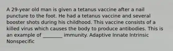 A 29-year old man is given a tetanus vaccine after a nail puncture to the foot. He had a tetanus vaccine and several booster shots during his childhood. This vaccine consists of a killed virus which causes the body to produce antibodies. This is an example of ________ immunity. Adaptive Innate Intrinsic Nonspecific