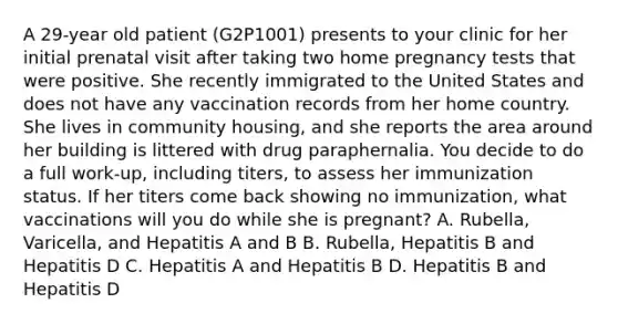 A 29-year old patient (G2P1001) presents to your clinic for her initial prenatal visit after taking two home pregnancy tests that were positive. She recently immigrated to the United States and does not have any vaccination records from her home country. She lives in community housing, and she reports the area around her building is littered with drug paraphernalia. You decide to do a full work-up, including titers, to assess her immunization status. If her titers come back showing no immunization, what vaccinations will you do while she is pregnant? A. Rubella, Varicella, and Hepatitis A and B B. Rubella, Hepatitis B and Hepatitis D C. Hepatitis A and Hepatitis B D. Hepatitis B and Hepatitis D