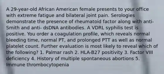 A 29-year-old African American female presents to your office with extreme fatigue and bilateral joint pain. Serologies demonstrate the presence of rheumatoid factor along with anti-Smith and anti- dsDNA antibodies. A VDRL syphilis test is positive. You order a coagulation profile, which reveals normal bleeding time, normal PT, and prolonged PTT as well as normal platelet count. Further evaluation is most likely to reveal which of the following? 1. Palmar rash 2. HLA-B27 positivity 3. Factor VIII deficiency 4. History of multiple spontaneous abortions 5. Immune thrombocytopenia